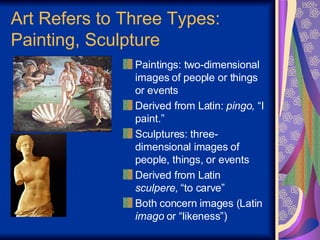 Art Refers to Three Types: Painting, Sculpture Paintings: two-dimensional images of people or things or events Derived from Latin:  pingo,  “I paint.” Sculptures: three-dimensional images of people, things, or events Derived from Latin  sculpere,  “to carve” Both concern images (Latin  imago  or “likeness”) 