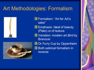Art Methodologies: Formalism Formalism: “Art for Art’s sake” Emphasis: Ideal of beauty (Plato) or of texture Variation: modern art  Bird  by Brancusi Or  Furry Cup  by Oppenheim Both satirical formalism in reverse 