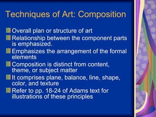 Techniques of Art: Composition Overall plan or structure of art Relationship between the component parts is emphasized. Emphasizes the arrangement of the formal elements Composition is distinct from content, theme, or subject matter It comprises plane, balance, line, shape, color, and texture Refer to pp. 18-24 of Adams text for illustrations of these principles 