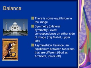 Balance There is some equilibrium in the image Symmetry (bilateral symmetry): exact correspondence on either side of image (Taj Mahal, upper left) Asymmetrical balance; an equilibrium between two sides that are different (God as Architect, lower left)  