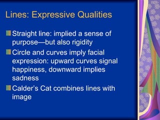 Lines: Expressive Qualities Straight line: implied a sense of purpose—but also rigidity Circle and curves imply facial expression: upward curves signal happiness, downward implies sadness Calder’s Cat combines lines with image 