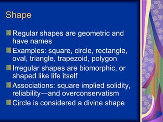 Shape Regular shapes are geometric and have names Examples: square, circle, rectangle, oval, triangle, trapezoid, polygon  Irregular shapes are biomorphic, or shaped like life itself Associations: square implied solidity, reliability—and overconservatism Circle is considered a divine shape 
