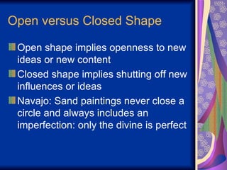 Open versus Closed Shape Open shape implies openness to new ideas or new content Closed shape implies shutting off new influences or ideas Navajo: Sand paintings never close a circle and always includes an imperfection: only the divine is perfect 