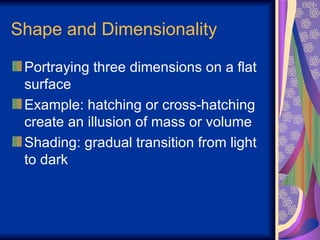 Shape and Dimensionality Portraying three dimensions on a flat surface Example: hatching or cross-hatching create an illusion of mass or volume Shading: gradual transition from light to dark 