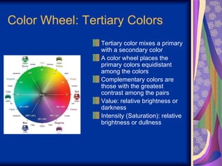 Color Wheel: Tertiary Colors Tertiary color mixes a primary with a secondary color A color wheel places the primary colors equidistant among the colors Complementary colors are those with the greatest contrast among the pairs Value: relative brightness or darkness Intensity (Saturation): relative brightness or dullness 