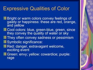 Expressive Qualities of Color Bright or warm colors convey feelings of gaiety or happiness: these are red, orange, and yellow Cool colors: blue, green-blue, green, since they convey the quality of water or sky They often convey sadness or pessimism Symbolic significance:  Red: danger, extravagant welcome, exciting event Green: envy; yellow: cowardice; purple: rage 