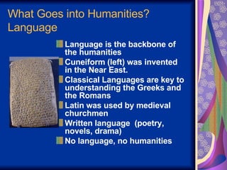 What Goes into Humanities? Language Language is the backbone of the humanities Cuneiform (left) was invented  in the Near East.  Classical Languages are key to understanding the Greeks and the Romans Latin was used by medieval churchmen Written language  (poetry, novels, drama) No language, no humanities 