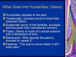 What Goes Into Humanities: History Humanities appeals to the past Traditionally, scholars have to know their classical history Systematic study of the families, societies and the great men (sometimes women) Today, history is more of a social science with a dimension of time Santayana: “Who ignores the past is doomed to repeat it.” Faulkner: “The past is never dead: it isn’t even past.” 