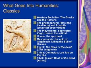 What Goes Into Humanities: Classics Western Societies: The Greeks and the Romans The philosophers: Plato (the ideal form) and Aristotle (empirical observation) The Playwrights: Sophocles, Virgil, Horace the satirist. Homer, the epic poet Mesopotamia: the epic of Gilgamesh, killing the Bull of Heaven Egypt:  The Book of the Dead  (Last Judgment) China: Confucius; Lao Tzu on the Tao Tibet: Its own  Book of the Dead  (karma) 