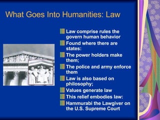 What Goes Into Humanities: Law Law comprise rules the govern human behavior Found where there are states: The power holders make them;  The police and army enforce them Law is also based on philosophy; Values generate law This relief embodies law: Hammurabi the Lawgiver on the U.S. Supreme Court 