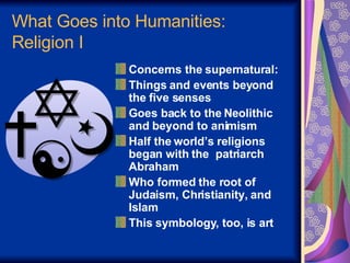 What Goes into Humanities: Religion I Concerns the supernatural:  Things and events beyond  the five senses  Goes back to the Neolithic and beyond to animism Half the world’s religions began with the  patriarch Abraham Who formed the root of Judaism, Christianity, and Islam This symbology, too, is art 