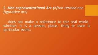 2. Non-representational Art (often termed non-
figurative art)
— does not make a reference to the real world,
whether it is a person, place, thing or even a
particular event.
 