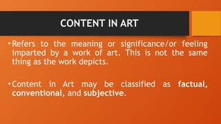 CONTENT IN ART
•Refers to the meaning or significance/or feeling
imparted by a work of art. This is not the same
thing as the work depicts.
•Content in Art may be classified as factual,
conventional, and subjective.
 