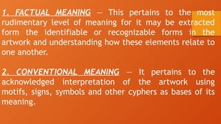 1. FACTUAL MEANING — This pertains to the most
rudimentary level of meaning for it may be extracted
form the identifiable or recognizable forms in the
artwork and understanding how these elements relate to
one another.
2. CONVENTIONAL MEANING — It pertains to the
acknowledged interpretation of the artwork using
motifs, signs, symbols and other cyphers as bases of its
meaning.
 