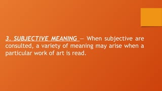 3. SUBJECTIVE MEANING — When subjective are
consulted, a variety of meaning may arise when a
particular work of art is read.
 