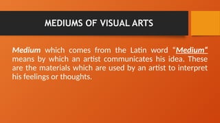 MEDIUMS OF VISUAL ARTS
Medium which comes from the Latin word “Medium“
means by which an artist communicates his idea. These
are the materials which are used by an artist to interpret
his feelings or thoughts.
 