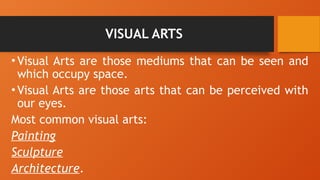 VISUAL ARTS
•Visual Arts are those mediums that can be seen and
which occupy space.
•Visual Arts are those arts that can be perceived with
our eyes.
Most common visual arts:
Painting
Sculpture
Architecture.
 