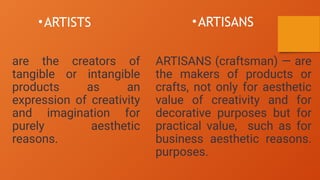 •ARTISTS
are the creators of
tangible or intangible
products as an
expression of creativity
and imagination for
purely aesthetic
reasons.
•ARTISANS
ARTISANS (craftsman) — are
the makers of products or
crafts, not only for aesthetic
value of creativity and for
decorative purposes but for
practical value, such as for
business aesthetic reasons.
purposes.
 