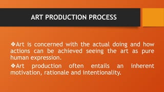 ART PRODUCTION PROCESS
❖Art is concerned with the actual doing and how
actions can be achieved seeing the art as pure
human expression.
❖Art production often entails an inherent
motivation, rationale and intentionality.
 