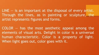 LINE — is an important at the disposal of every artist.
Through the lines, as in painting or sculpture, the
artist represents figures and forms.
COLOR — has the most aesthetic appeal among the
elements of visual arts. Delight in color is a universal
human characteristic. Color is a property of light.
When light goes out, color goes with it.
 