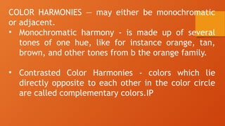 COLOR HARMONIES — may either be monochromatic
or adjacent.
• Monochromatic harmony - is made up of several
tones of one hue, like for instance orange, tan,
brown, and other tones from b the orange family.
• Contrasted Color Harmonies - colors which lie
directly opposite to each other in the color circle
are called complementary colors.IP
 