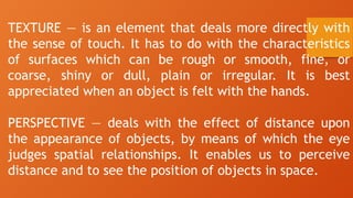 TEXTURE — is an element that deals more directly with
the sense of touch. It has to do with the characteristics
of surfaces which can be rough or smooth, fine, or
coarse, shiny or dull, plain or irregular. It is best
appreciated when an object is felt with the hands.
PERSPECTIVE — deals with the effect of distance upon
the appearance of objects, by means of which the eye
judges spatial relationships. It enables us to perceive
distance and to see the position of objects in space.
 