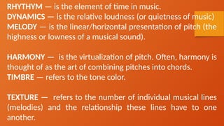 RHYTHYM — is the element of time in music.
DYNAMICS — is the relative loudness (or quietness of music)
MELODY — is the linear/horizontal presentation of pitch (the
highness or lowness of a musical sound).
HARMONY — is the virtualization of pitch. Often, harmony is
thought of as the art of combining pitches into chords.
TIMBRE — refers to the tone color.
TEXTURE — refers to the number of individual musical lines
(melodies) and the relationship these lines have to one
another.
 