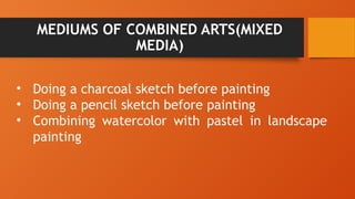 MEDIUMS OF COMBINED ARTS(MIXED
MEDIA)
• Doing a charcoal sketch before painting
• Doing a pencil sketch before painting
• Combining watercolor with pastel in landscape
painting
 