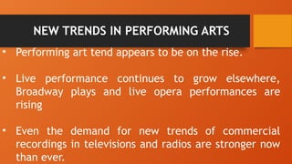 NEW TRENDS IN PERFORMING ARTS
• Performing art tend appears to be on the rise.
• Live performance continues to grow elsewhere,
Broadway plays and live opera performances are
rising
• Even the demand for new trends of commercial
recordings in televisions and radios are stronger now
than ever.
 