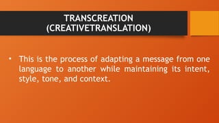 TRANSCREATION
(CREATIVETRANSLATION)
• This is the process of adapting a message from one
language to another while maintaining its intent,
style, tone, and context.
 