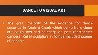 DANCE TO VISUAL ART
• The great majority of the evidence for dance
occurred in Ancient Greek which come from visual
art. Sculptures and paintings on pots represented
dancers. Relief sculpture in tombs included scenes
of dancers.
 