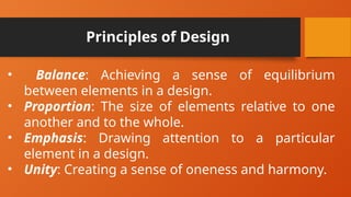 Principles of Design
• Balance: Achieving a sense of equilibrium
between elements in a design.
• Proportion: The size of elements relative to one
another and to the whole.
• Emphasis: Drawing attention to a particular
element in a design.
• Unity: Creating a sense of oneness and harmony.
 
