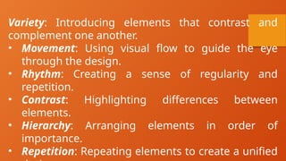 Variety: Introducing elements that contrast and
complement one another.
• Movement: Using visual flow to guide the eye
through the design.
• Rhythm: Creating a sense of regularity and
repetition.
• Contrast: Highlighting differences between
elements.
• Hierarchy: Arranging elements in order of
importance.
• Repetition: Repeating elements to create a unified
 