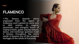 FLAMENCO
• This famous Spanish dance
originated from the region of
Andalusia, and it gained its name only
in 18th century. Its magical,
passionate, and energetic fusion of
singing (cante), guitar playing (toque),
dance, and handclaps (palmas) made
it famous throughout the entire
world. It became one of the accepted
heritages of the whole of humanity.
 