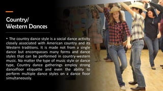 Country/
Western Dances
• The country dance style is a social dance activity
closely associated with American country and its
Western traditions. It is made not from a single
dance but encompasses many forms and dance
styles that can be performed in country-western
music. No matter the type of music style or dance
type, Country dance gatherings employ strong
dancefloor etiquette and even the ability to
perform multiple dance styles on a dance floor
simultaneously.
 