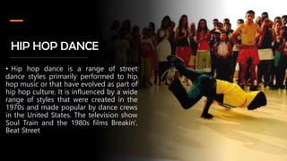 HIP HOP DANCE
• Hip hop dance is a range of street
dance styles primarily performed to hip
hop music or that have evolved as part of
hip hop culture. It is influenced by a wide
range of styles that were created in the
1970s and made popular by dance crews
in the United States. The television show
Soul Train and the 1980s films Breakin',
Beat Street
 