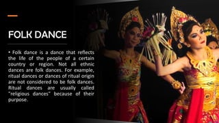 FOLK DANCE
• Folk dance is a dance that reflects
the life of the people of a certain
country or region. Not all ethnic
dances are folk dances. For example,
ritual dances or dances of ritual origin
are not considered to be folk dances.
Ritual dances are usually called
"religious dances" because of their
purpose.
 