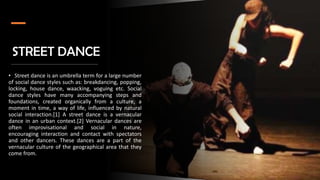 STREET DANCE
• Street dance is an umbrella term for a large number
of social dance styles such as: breakdancing, popping,
locking, house dance, waacking, voguing etc. Social
dance styles have many accompanying steps and
foundations, created organically from a culture, a
moment in time, a way of life, influenced by natural
social interaction.[1] A street dance is a vernacular
dance in an urban context.[2] Vernacular dances are
often improvisational and social in nature,
encouraging interaction and contact with spectators
and other dancers. These dances are a part of the
vernacular culture of the geographical area that they
come from.
 