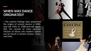 WHEN WAS DANCE
ORIGINATED?
• The earliest findings have pinpointed
the origins of ancient dances in 9000-
year-old India or 5300-year-old Egypt.
Still, the records of more common
infusion of dance into modern culture
can be found in Ancient Greece, China,
and India.
 