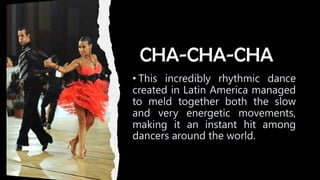 CHA-CHA-CHA
• This incredibly rhythmic dance
created in Latin America managed
to meld together both the slow
and very energetic movements,
making it an instant hit among
dancers around the world.
 
