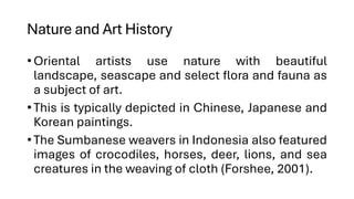 Nature and Art History
•Oriental artists use nature with beautiful
landscape, seascape and select flora and fauna as
a subject of art.
•This is typically depicted in Chinese, Japanese and
Korean paintings.
•The Sumbanese weavers in Indonesia also featured
images of crocodiles, horses, deer, lions, and sea
creatures in the weaving of cloth (Forshee, 2001).
 