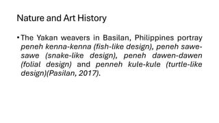 Nature and Art History
•The Yakan weavers in Basilan, Philippines portray
peneh kenna-kenna (fish-like design), peneh sawe-
sawe (snake-like design), peneh dawen-dawen
(folial design) and penneh kule-kule (turtle-like
design)(Pasilan, 2017).
 