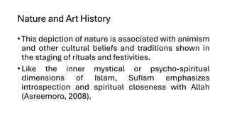 Nature and Art History
•This depiction of nature is associated with animism
and other cultural beliefs and traditions shown in
the staging of rituals and festivities.
•Like the inner mystical or psycho-spiritual
dimensions of Islam, Sufism emphasizes
introspection and spiritual closeness with Allah
(Asreemoro, 2008).
 