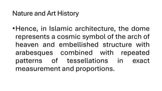 Nature and Art History
•Hence, in Islamic architecture, the dome
represents a cosmic symbol of the arch of
heaven and embellished structure with
arabesques combined with repeated
patterns of tessellations in exact
measurement and proportions.
 