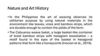 Nature and Art History
• In the Philippines the art of weaving observes its
utilitarian purpose by using natural materials in the
environment like leaves, vines and bamboo strips, which
are durable enough to contain the yields of the farm.
• The Cebuanos weave bakat, a large basket-like container
of braid bamboo strips with hexagram tessellation – a
motif found in the eyes of the basket in hexagonal
patterns that form like a honeycomb (Inocian et al., 2019).
 