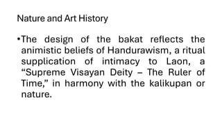 Nature and Art History
•The design of the bakat reflects the
animistic beliefs of Handurawism, a ritual
supplication of intimacy to Laon, a
“Supreme Visayan Deity – The Ruler of
Time,” in harmony with the kalikupan or
nature.
 