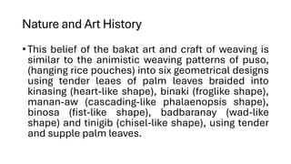 Nature and Art History
•This belief of the bakat art and craft of weaving is
similar to the animistic weaving patterns of puso,
(hanging rice pouches) into six geometrical designs
using tender leaes of palm leaves braided into
kinasing (heart-like shape), binaki (froglike shape),
manan-aw (cascading-like phalaenopsis shape),
binosa (fist-like shape), badbaranay (wad-like
shape) and tinigib (chisel-like shape), using tender
and supple palm leaves.
 