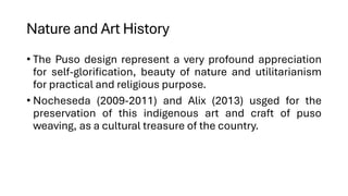 Nature and Art History
• The Puso design represent a very profound appreciation
for self-glorification, beauty of nature and utilitarianism
for practical and religious purpose.
• Nocheseda (2009-2011) and Alix (2013) usged for the
preservation of this indigenous art and craft of puso
weaving, as a cultural treasure of the country.
 