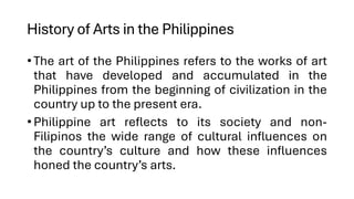 History of Arts in the Philippines
•The art of the Philippines refers to the works of art
that have developed and accumulated in the
Philippines from the beginning of civilization in the
country up to the present era.
•Philippine art reflects to its society and non-
Filipinos the wide range of cultural influences on
the country’s culture and how these influences
honed the country’s arts.
 
