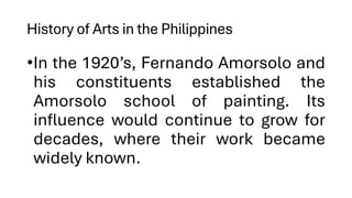 History of Arts in the Philippines
•In the 1920’s, Fernando Amorsolo and
his constituents established the
Amorsolo school of painting. Its
influence would continue to grow for
decades, where their work became
widely known.
 
